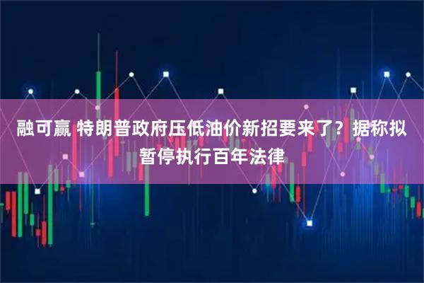 融可赢 特朗普政府压低油价新招要来了？据称拟暂停执行百年法律