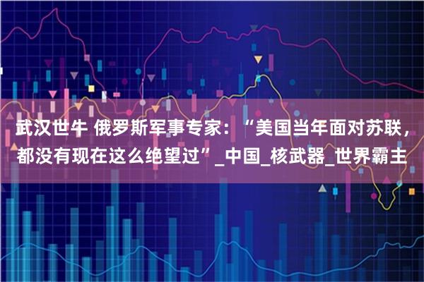 武汉世牛 俄罗斯军事专家：“美国当年面对苏联，都没有现在这么绝望过”_中国_核武器_世界霸主