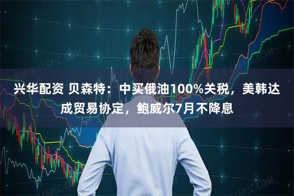 兴华配资 贝森特：中买俄油100%关税，美韩达成贸易协定，鲍威尔7月不降息