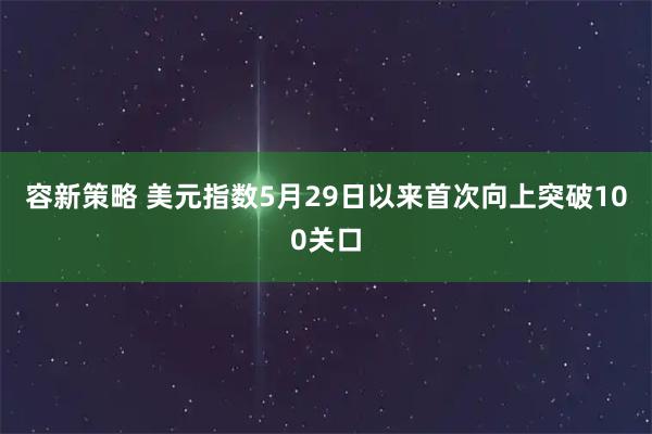 容新策略 美元指数5月29日以来首次向上突破100关口