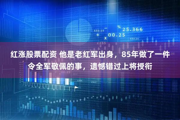 红涨股票配资 他是老红军出身，85年做了一件令全军敬佩的事，遗憾错过上将授衔