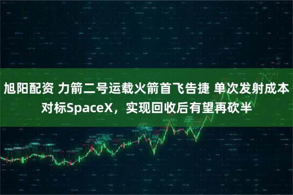 旭阳配资 力箭二号运载火箭首飞告捷 单次发射成本对标SpaceX,实现回收后有望再砍半