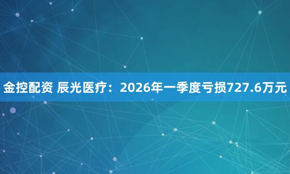 金控配资 辰光医疗：2026年一季度亏损727.6万元
