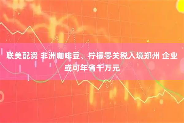 联美配资 非洲咖啡豆、柠檬零关税入境郑州 企业或可年省千万元