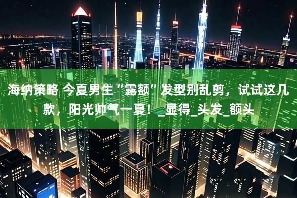 海纳策略 今夏男生“露额”发型别乱剪，试试这几款，阳光帅气一夏！_显得_头发_额头