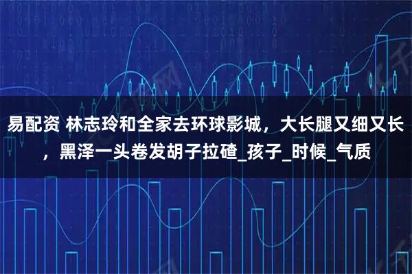 易配资 林志玲和全家去环球影城，大长腿又细又长，黑泽一头卷发胡子拉碴_孩子_时候_气质