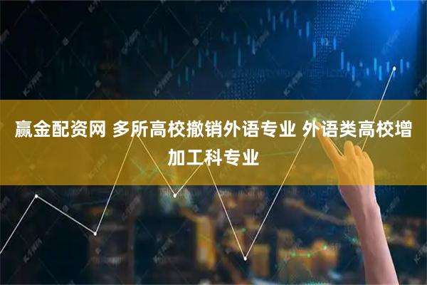 赢金配资网 多所高校撤销外语专业 外语类高校增加工科专业