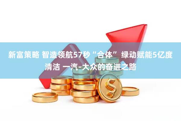 新富策略 智造领航57秒“合体” 绿动赋能5亿度清洁 一汽-大众的奋进之路