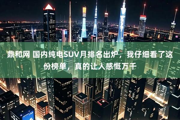 鼎和网 国内纯电SUV月排名出炉，我仔细看了这份榜单，真的让人感慨万千