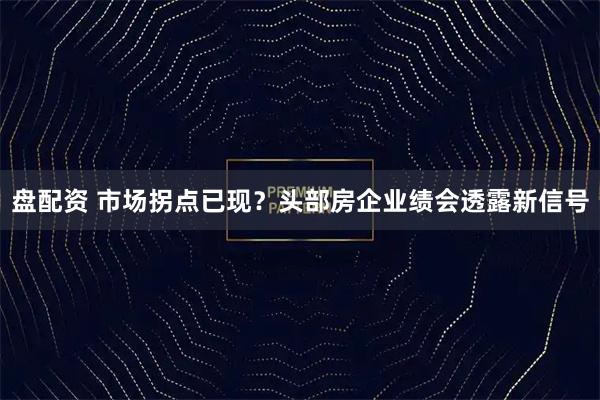 盘配资 市场拐点已现？头部房企业绩会透露新信号