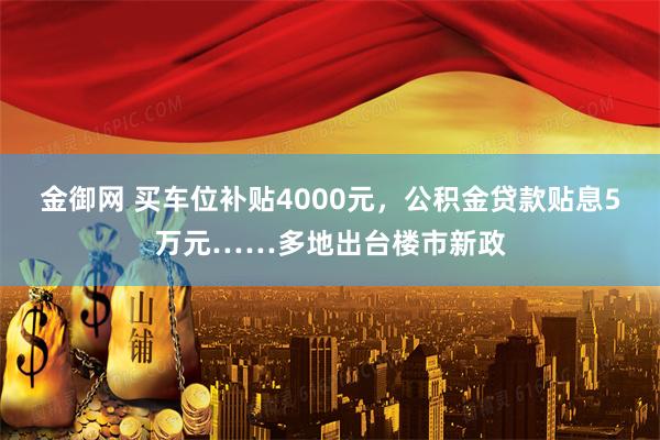 金御网 买车位补贴4000元，公积金贷款贴息5万元……多地出台楼市新政