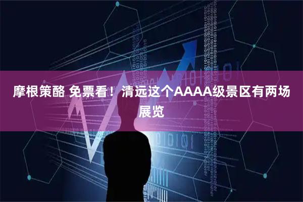 摩根策酪 免票看！清远这个AAAA级景区有两场展览