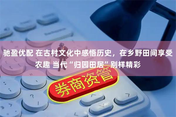 驰盈优配 在古村文化中感悟历史，在乡野田间享受农趣 当代“归园田居”别样精彩