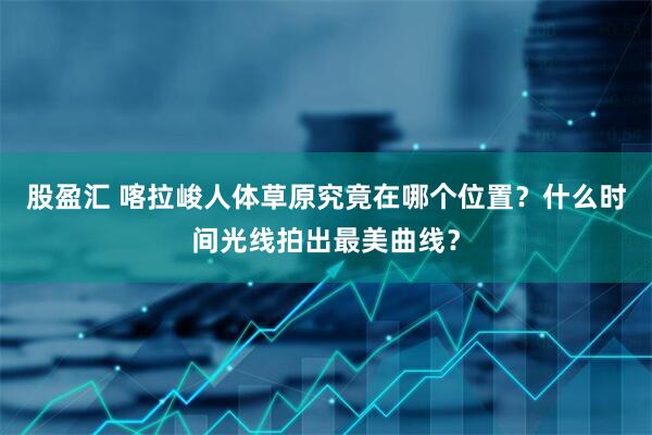 股盈汇 喀拉峻人体草原究竟在哪个位置?什么时间光线拍出最美曲线?