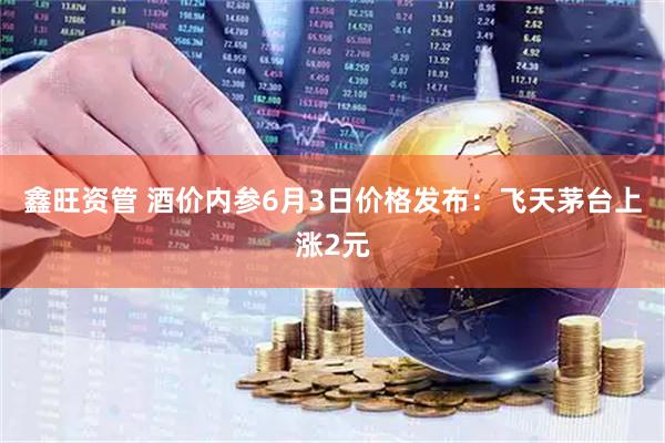 鑫旺资管 酒价内参6月3日价格发布：飞天茅台上涨2元