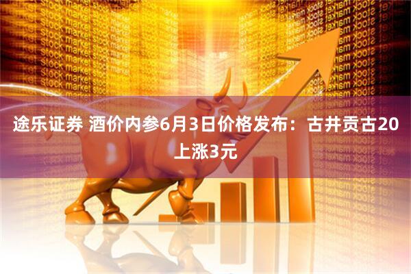 途乐证券 酒价内参6月3日价格发布：古井贡古20上涨3元