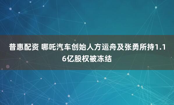 普惠配资 哪吒汽车创始人方运舟及张勇所持1.16亿股权被冻结