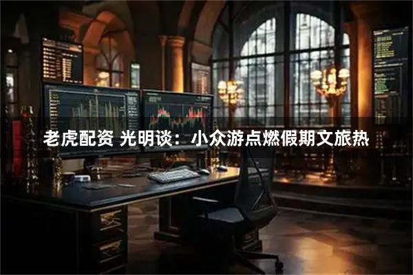 老虎配资 光明谈：小众游点燃假期文旅热