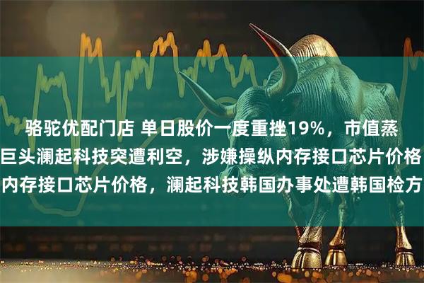 骆驼优配门店 单日股价一度重挫19%，市值蒸发超过475亿元，芯片巨头澜起科技突遭利空，涉嫌操纵内存接口芯片价格，澜起科技韩国办事处遭韩国检方突击搜查