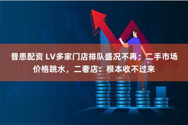 普患配资 LV多家门店排队盛况不再；二手市场价格跳水，二奢店：根本收不过来