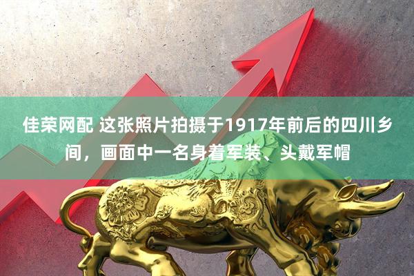 佳荣网配 这张照片拍摄于1917年前后的四川乡间，画面中一名身着军装、头戴军帽